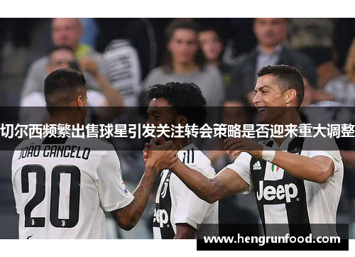 切尔西频繁出售球星引发关注转会策略是否迎来重大调整