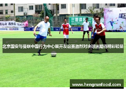 北京国安与曼联中国行为中心展开友谊赛激烈对决球迷期待精彩较量
